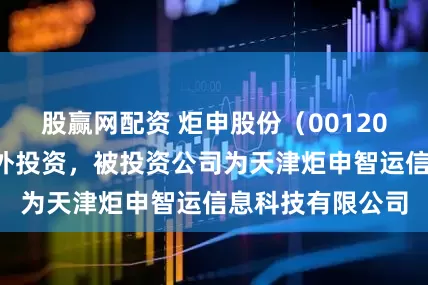 股赢网配资 炬申股份（001202）新增一起对外投资，被投资公司为天津炬申智运信息科技有限公司