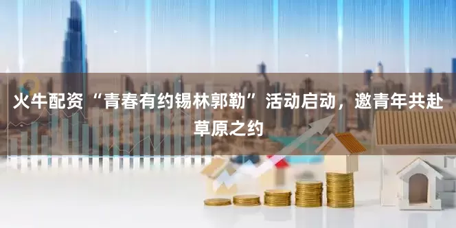 火牛配资 “青春有约锡林郭勒” 活动启动，邀青年共赴草原之约