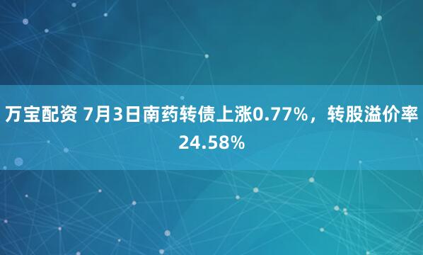 万宝配资 7月3日南药转债上涨0.77%，转股溢价率24.58%
