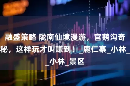 融盛策略 陇南仙境漫游，官鹅沟奇观探秘，这样玩才叫赚到！_鹿仁寨_小林_景区