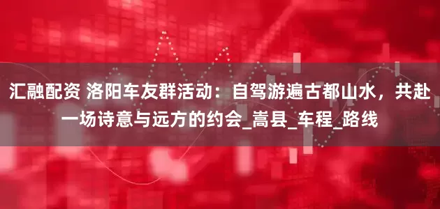 汇融配资 洛阳车友群活动：自驾游遍古都山水，共赴一场诗意与远方的约会_嵩县_车程_路线