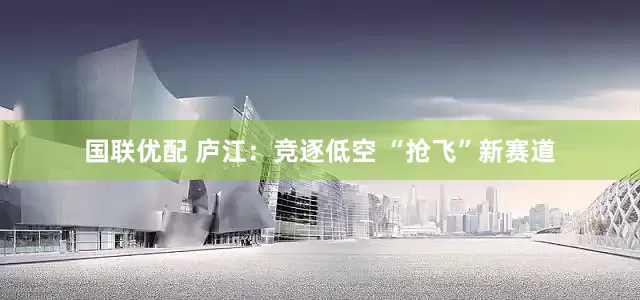 国联优配 庐江：竞逐低空 “抢飞”新赛道