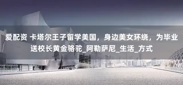 爱配资 卡塔尔王子留学美国，身边美女环绕，为毕业送校长黄金骆驼_阿勒萨尼_生活_方式
