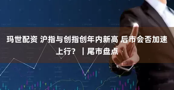 玛世配资 沪指与创指创年内新高 后市会否加速上行？｜尾市盘点