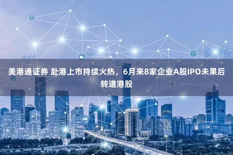 美港通证券 赴港上市持续火热，6月来8家企业A股IPO未果后转道港股