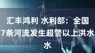 汇丰鸿利 水利部：全国7条河流发生超警以上洪水