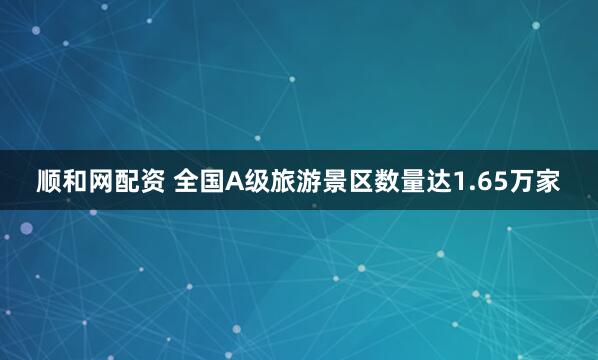 顺和网配资 全国A级旅游景区数量达1.65万家