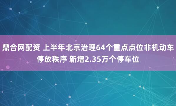 鼎合网配资 上半年北京治理64个重点点位非机动车停放秩序 新增2.35万个停车位