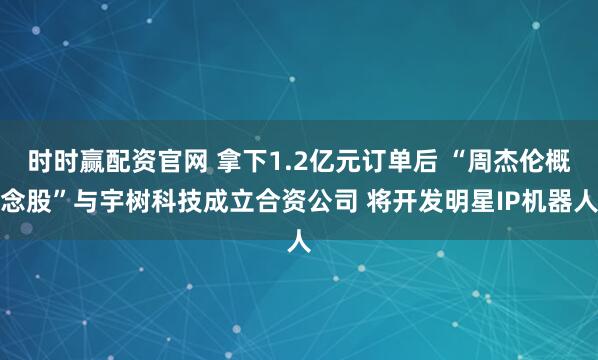 时时赢配资官网 拿下1.2亿元订单后 “周杰伦概念股”与宇树科技成立合资公司 将开发明星IP机器人