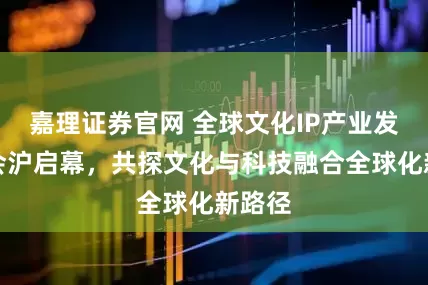 嘉理证券官网 全球文化IP产业发展大会沪启幕，共探文化与科技融合全球化新路径