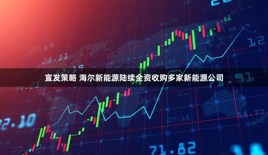 宣发策略 海尔新能源陆续全资收购多家新能源公司