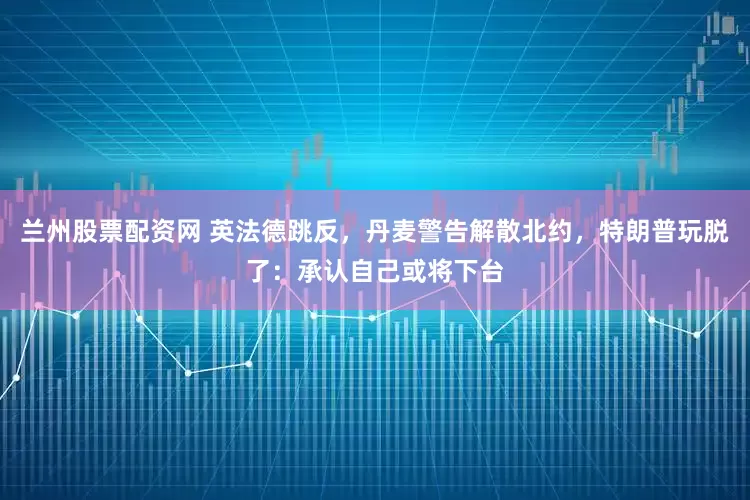 兰州股票配资网 英法德跳反，丹麦警告解散北约，特朗普玩脱了：承认自己或将下台