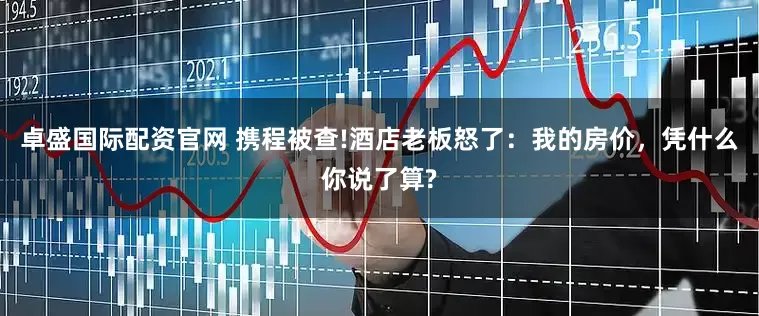 卓盛国际配资官网 携程被查!酒店老板怒了：我的房价，凭什么你说了算?