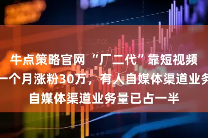 牛点策略官网 “厂二代”靠短视频破局：有人一个月涨粉30万，有人自媒体渠道业务量已占一半