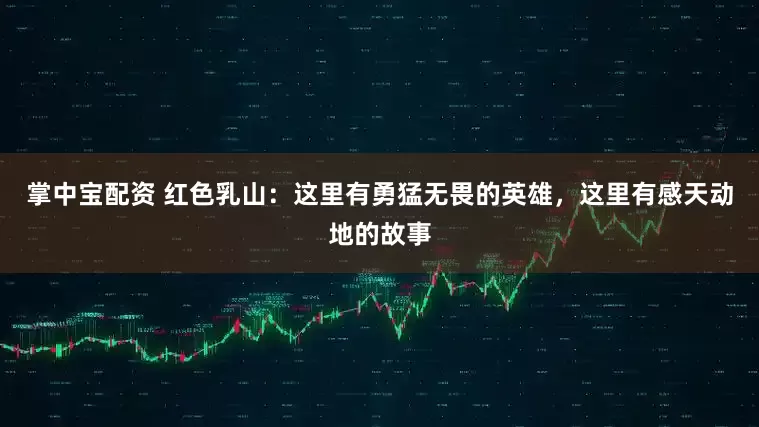 掌中宝配资 红色乳山：这里有勇猛无畏的英雄，这里有感天动地的故事