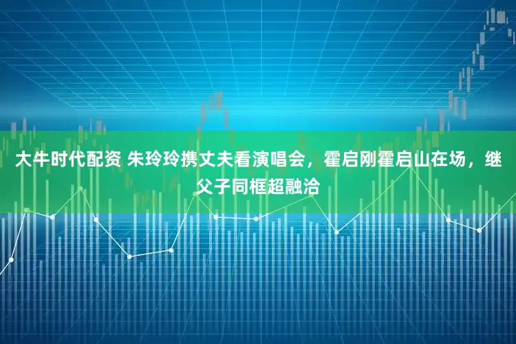大牛时代配资 朱玲玲携丈夫看演唱会，霍启刚霍启山在场，继父子同框超融洽
